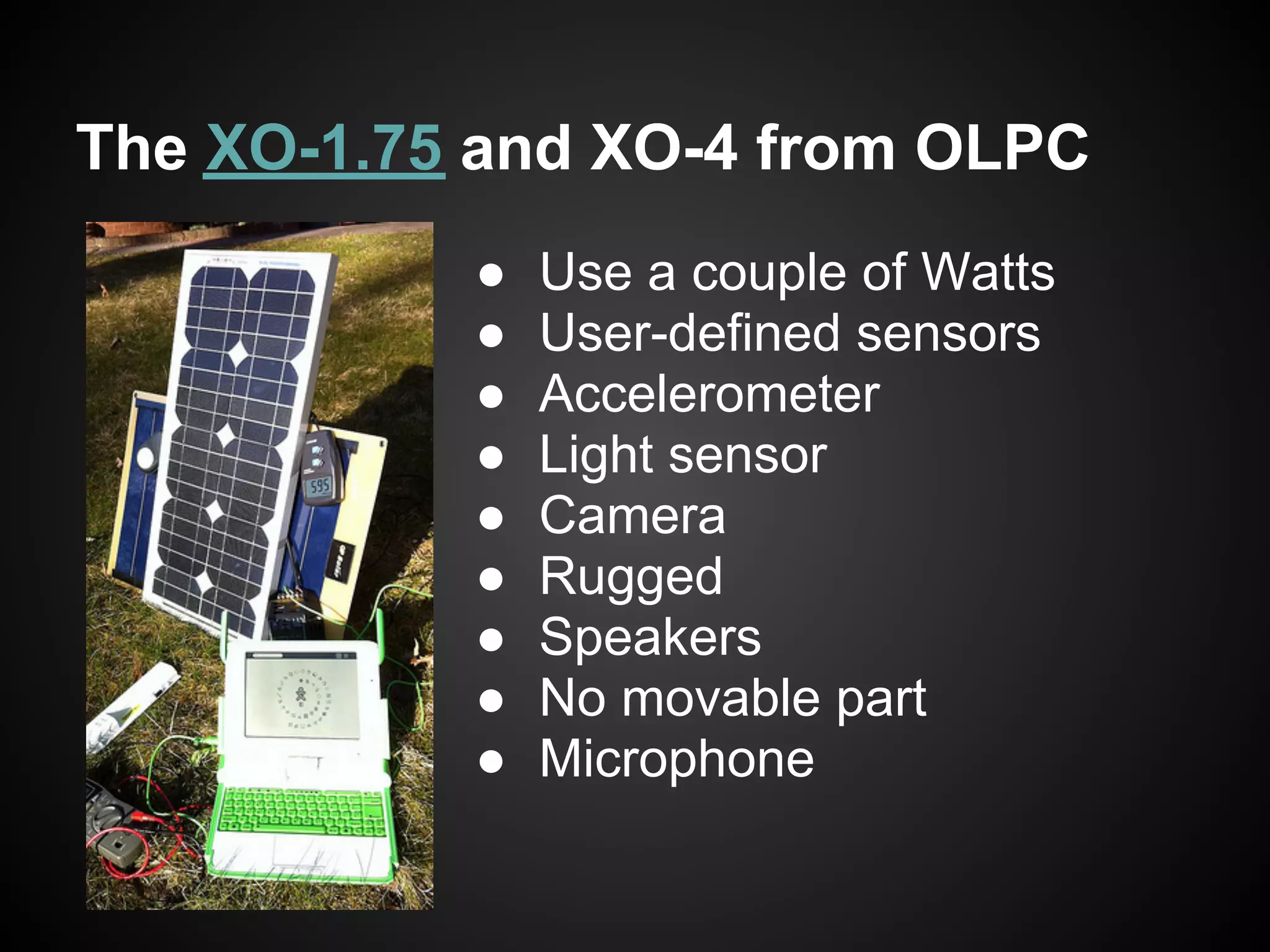 The XO-1.75 and XO-4 from OLPC
           ●   Use a couple of Watts
           ●   User-defined sensors
           ●   Accelerometer
           ●   Light sensor
           ●   Camera
           ●   Rugged
           ●   Speakers
           ●   No movable part
           ●   Microphone
 