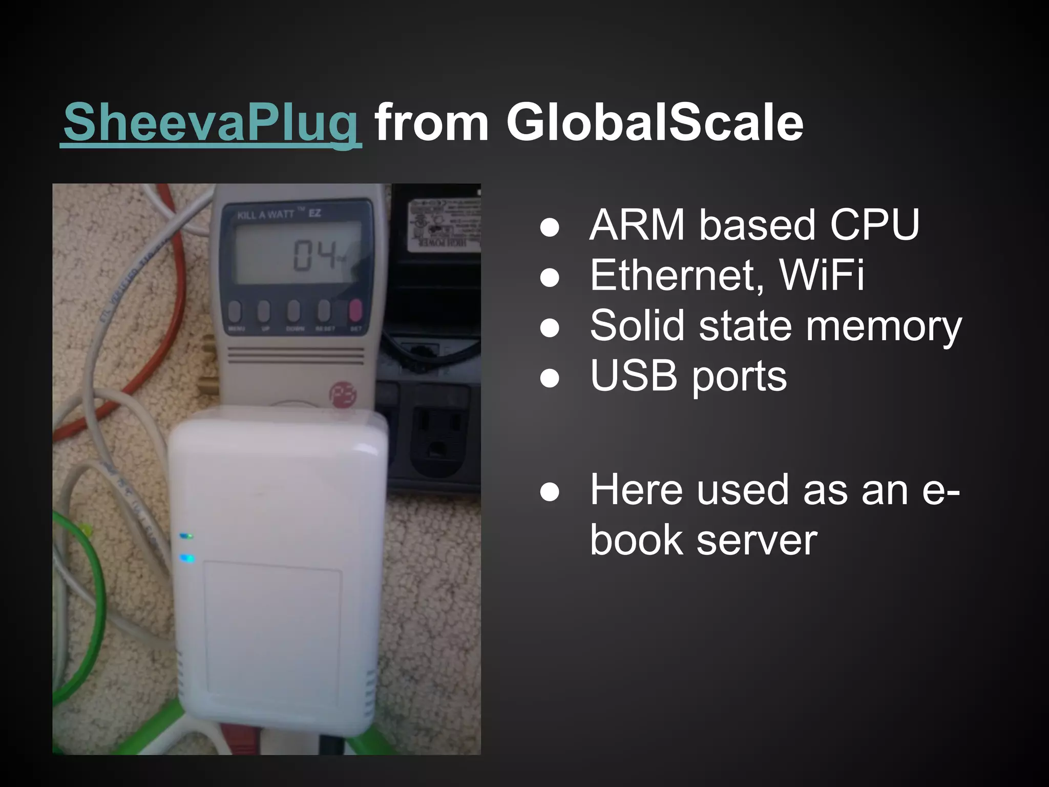 SheevaPlug from GlobalScale
                 ●   ARM based CPU
                 ●   Ethernet, WiFi
                 ●   Solid state memory
                 ●   USB ports

                 ● Here used as an e-
                   book server
 