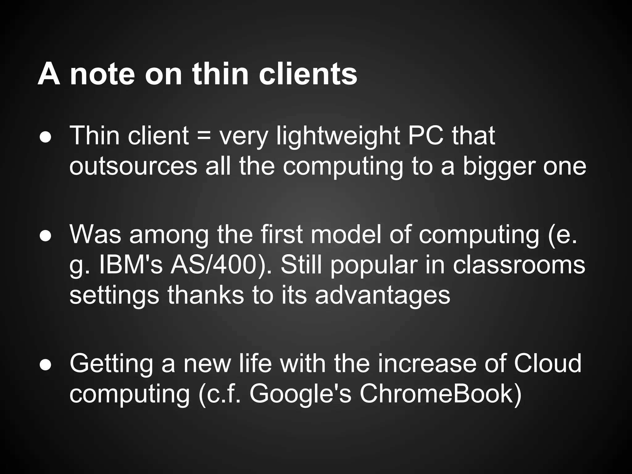 A note on thin clients
● Thin client = very lightweight PC that
  outsources all the computing to a bigger one

● Was among the first model of computing (e.
  g. IBM's AS/400). Still popular in classrooms
  settings thanks to its advantages

● Getting a new life with the increase of Cloud
  computing (c.f. Google's ChromeBook)
 