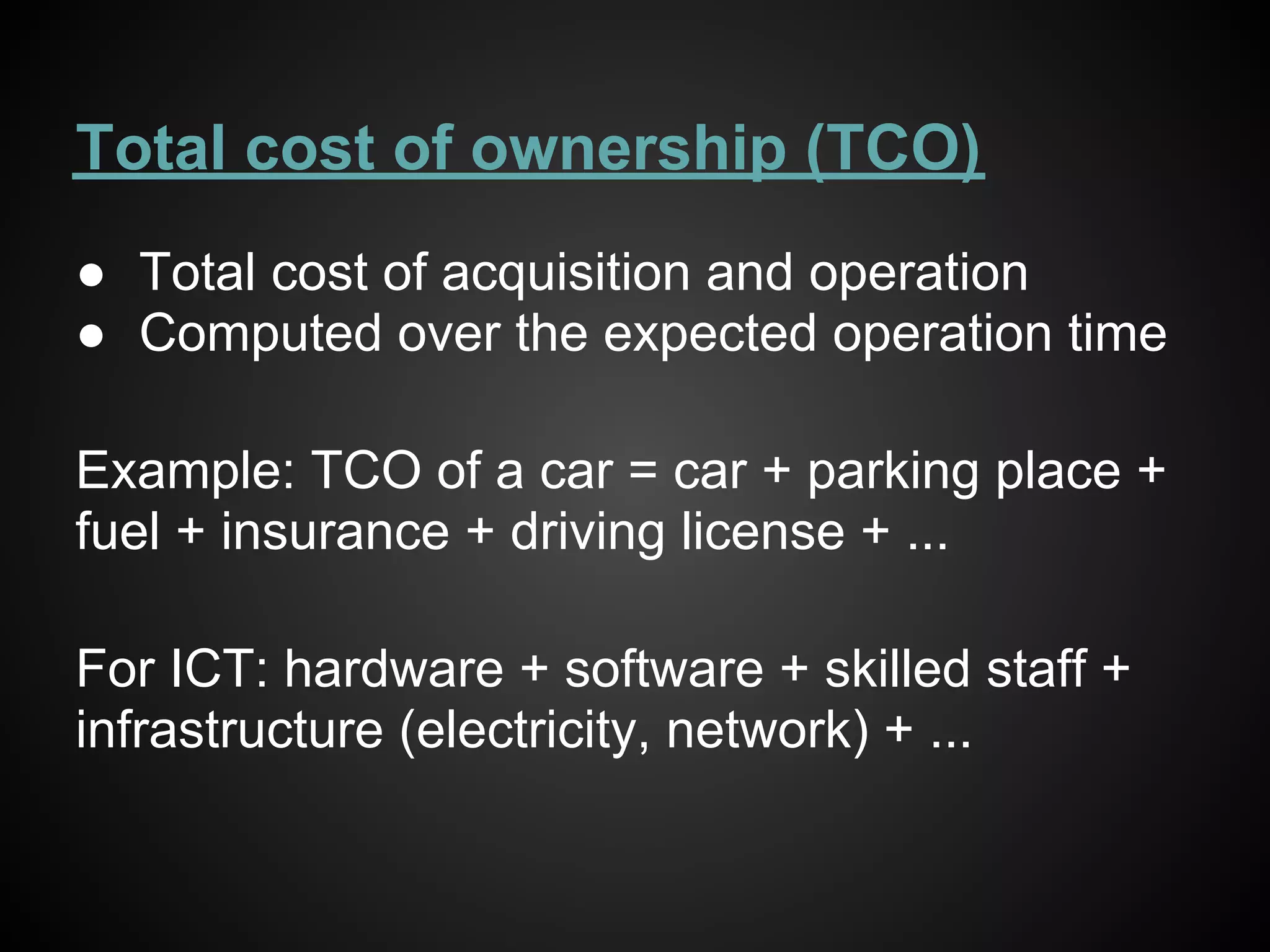 Total cost of ownership (TCO)
● Total cost of acquisition and operation
● Computed over the expected operation time

Example: TCO of a car = car + parking place +
fuel + insurance + driving license + ...

For ICT: hardware + software + skilled staff +
infrastructure (electricity, network) + ...
 