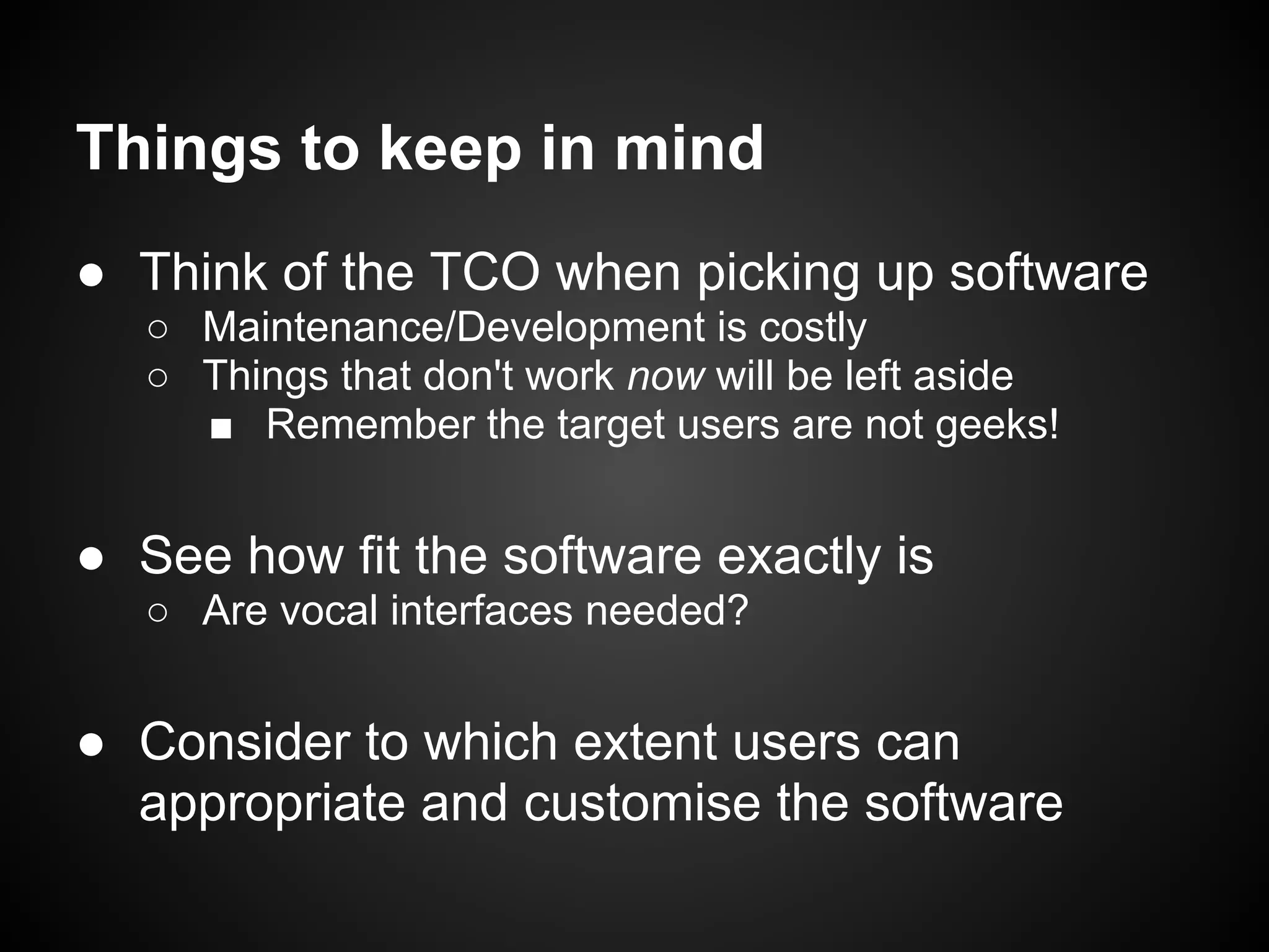 Things to keep in mind
● Think of the TCO when picking up software
   ○ Maintenance/Development is costly
   ○ Things that don't work now will be left aside
     ■ Remember the target users are not geeks!


● See how fit the software exactly is
   ○ Are vocal interfaces needed?


● Consider to which extent users can
  appropriate and customise the software
 