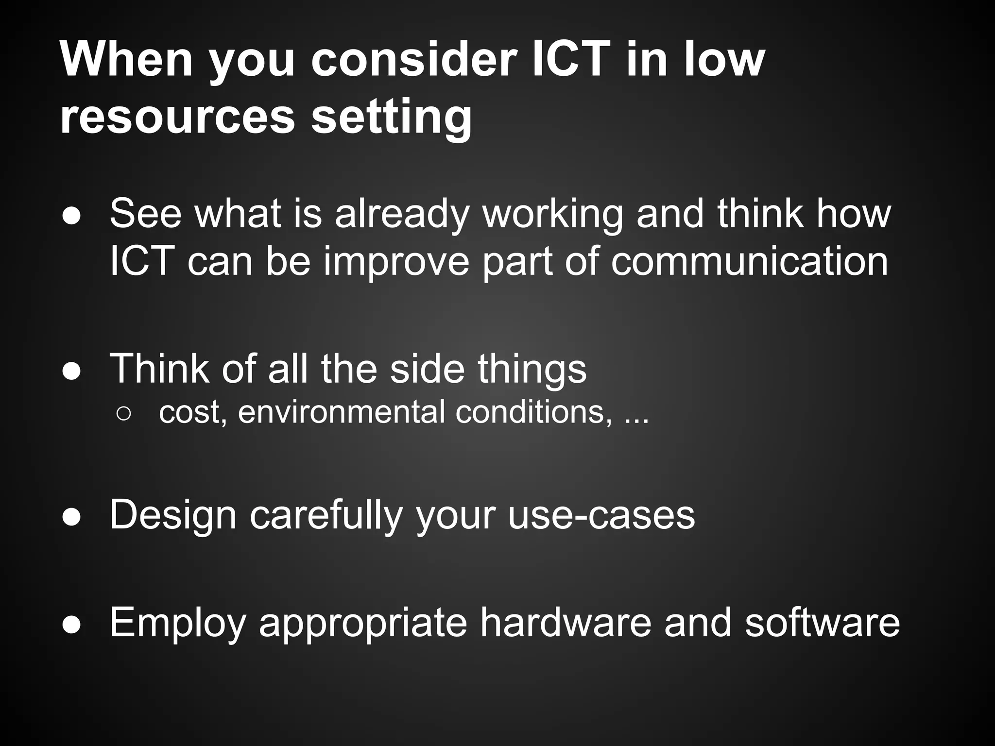 When you consider ICT in low
resources setting
● See what is already working and think how
  ICT can be improve part of communication

● Think of all the side things
   ○ cost, environmental conditions, ...


● Design carefully your use-cases

● Employ appropriate hardware and software
 