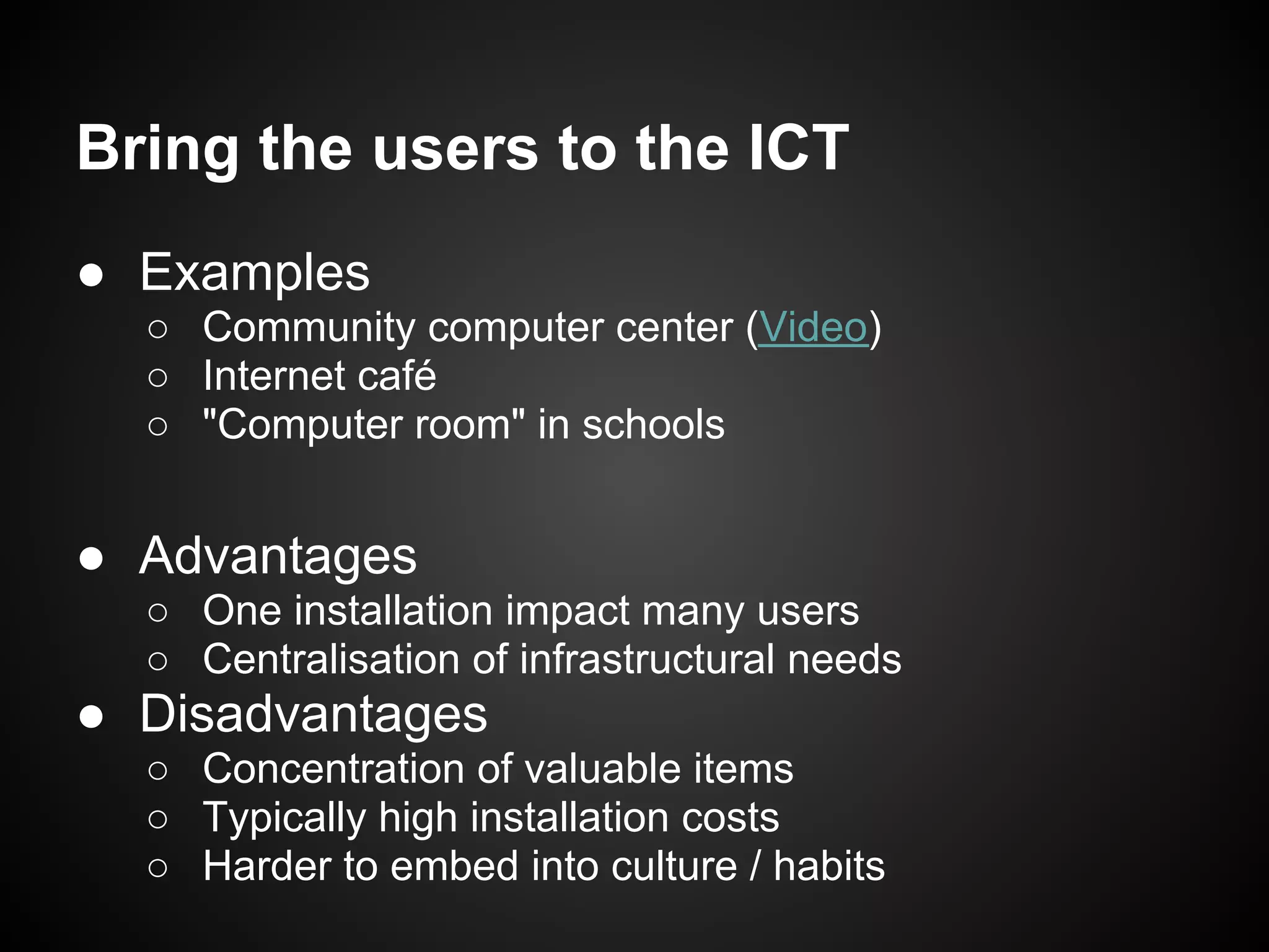 Bring the users to the ICT
● Examples
  ○ Community computer center (Video)
  ○ Internet café
  ○ "Computer room" in schools


● Advantages
  ○ One installation impact many users
  ○ Centralisation of infrastructural needs
● Disadvantages
  ○ Concentration of valuable items
  ○ Typically high installation costs
  ○ Harder to embed into culture / habits
 