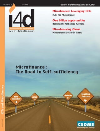 Vol. VII No. 6          June 2009                 The ﬁrst monthly magazine on ICT4D


                                                                  Microﬁnance: Leveraging ICTs
                                                                  ICTs for Microﬁnance

                                                                  One billion opportunities
                                                                  Banking the Unbanked Globally
                                 Information for development
                                                                  Microﬁnancing Ghana
                               w w w. i 4 d o n l i n e . n e t
                                                                  Microﬁnance Sector in Ghana




                                       Microﬁnance :
                                       The Road to Self-sufﬁciency
ICTs and Microﬁnance
   ISSN 0972 - 804X




                                                                                         knowledge for change
 