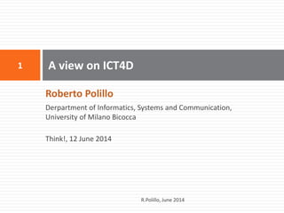 Roberto Polillo 
Derpartment of Informatics, Systems and Communication, University of Milano Bicocca 
Think!, 12 June 2014 
A view on ICT4D 
1 
R.Polillo, June 2014  