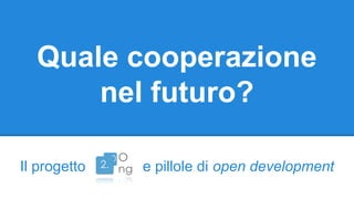 Quale cooperazione 
nel futuro? 
Il progetto e pillole di open development 
 
