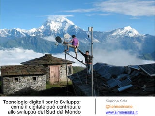 Tecnologie digitali per lo Sviluppo: come il digitale può contribuire allo sviluppo del Sud del Mondo 
Simone Sala 
@hereissimone 
www.simonesala.it  