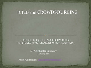 ICT4D and CROWDSOURCING USE OF ICT4D IN PARTECIPATORY INFORMATION MANAGEMENT SYSTEMS SIPA, Columbia University January 2011 Anahi Ayala Iacucci - anahi@crisismappers.net 