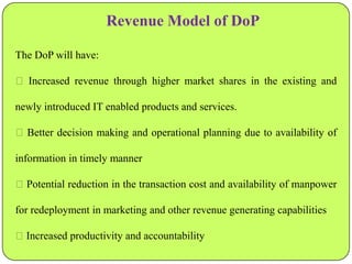 Revenue Model of DoP
The DoP will have:
 Increased revenue through higher market shares in the existing and
newly introduced IT enabled products and services.
 Better decision making and operational planning due to availability of
information in timely manner
Potential reduction in the transaction cost and availability of manpower
for redeployment in marketing and other revenue generating capabilities

Increased productivity and accountability

 