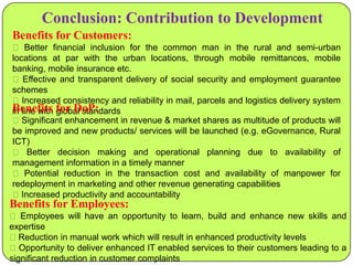 Conclusion: Contribution to Development
Benefits for Customers:
 Better financial inclusion for the common man in the rural and semi-urban
locations at par with the urban locations, through mobile remittances, mobile
banking, mobile insurance etc.
 Effective and transparent delivery of social security and employment guarantee
schemes
Increased consistency and reliability in mail, parcels and logistics delivery system
Benefits for DoP:
in line with global standards
Significant enhancement in revenue & market shares as multitude of products will
be improved and new products/ services will be launched (e.g. eGovernance, Rural
ICT)
 Better decision making and operational planning due to availability of
management information in a timely manner
 Potential reduction in the transaction cost and availability of manpower for
redeployment in marketing and other revenue generating capabilities
Increased productivity and accountability

Benefits for Employees:
 Employees will have an opportunity to learn, build and enhance new skills and
expertise
Reduction in manual work which will result in enhanced productivity levels
Opportunity to deliver enhanced IT enabled services to their customers leading to a
significant reduction in customer complaints

 