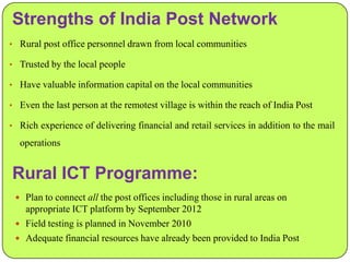 Strengths of India Post Network
• Rural post office personnel drawn from local communities
• Trusted by the local people
• Have valuable information capital on the local communities
• Even the last person at the remotest village is within the reach of India Post
• Rich experience of delivering financial and retail services in addition to the mail

operations

Rural ICT Programme:
 Plan to connect all the post offices including those in rural areas on

appropriate ICT platform by September 2012
 Field testing is planned in November 2010
 Adequate financial resources have already been provided to India Post

 