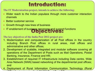 The IT Modernization project, intends to achieve the following:
 Wider reach to the Indian populace through more customer interaction

channels
 Better customer service
 Growth through new lines of business
 IT enablement of business processes and support functions
The key objectives of the India Post 2012 project are:
1. Modernization and computerization of all Post offices in the country
including Branch Post offices in rural areas, mail offices and
administrative and other offices;
2. Development of scalable, integrated and modular software covering all
operations of the Department of Posts such as Mail Operations, Postal
Banking, Insurance, Finance and HR;
3. Establishment of required IT Infrastructure including Data centre, Wide
Area Network (WAN) based networking of the departmental post offices;
and
4. Deployment of Rural Information Communication Technology (Rural

 