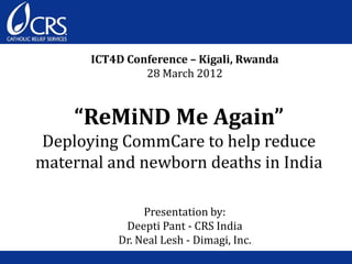 “ReMiND Me Again”
Deploying CommCare to help reduce
maternal and newborn deaths in India
ICT4D Conference – Kigali, Rwanda
28 March 2012
Presentation by:
Deepti Pant - CRS India
Dr. Neal Lesh - Dimagi, Inc.
 
