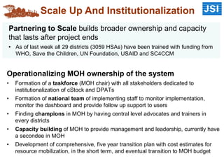 Operationalizing MOH ownership of the system
• Formation of a taskforce (MOH chair) with all stakeholders dedicated to
institutionalization of cStock and DPATs
• Formation of national team of implementing staff to monitor implementation,
monitor the dashboard and provide follow up support to users
• Finding champions in MOH by having central level advocates and trainers in
every districts
• Capacity building of MOH to provide management and leadership, currently have
a secondee in MOH
• Development of comprehensive, five year transition plan with cost estimates for
resource mobilization, in the short term, and eventual transition to MOH budget
Scale Up And Institutionalization
Partnering to Scale builds broader ownership and capacity
that lasts after project ends
• As of last week all 29 districts (3059 HSAs) have been trained with funding from
WHO, Save the Children, UN Foundation, USAID and SC4CCM
 