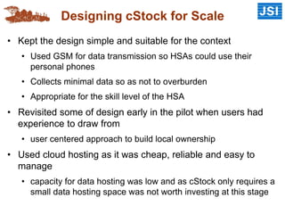 Designing cStock for Scale
• Kept the design simple and suitable for the context
• Used GSM for data transmission so HSAs could use their
personal phones
• Collects minimal data so as not to overburden
• Appropriate for the skill level of the HSA
• Revisited some of design early in the pilot when users had
experience to draw from
• user centered approach to build local ownership
• Used cloud hosting as it was cheap, reliable and easy to
manage
• capacity for data hosting was low and as cStock only requires a
small data hosting space was not worth investing at this stage
 