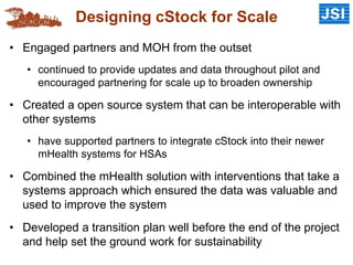 Designing cStock for Scale
• Engaged partners and MOH from the outset
• continued to provide updates and data throughout pilot and
encouraged partnering for scale up to broaden ownership
• Created a open source system that can be interoperable with
other systems
• have supported partners to integrate cStock into their newer
mHealth systems for HSAs
• Combined the mHealth solution with interventions that take a
systems approach which ensured the data was valuable and
used to improve the system
• Developed a transition plan well before the end of the project
and help set the ground work for sustainability
 