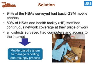 Solution
• 94% of the HSAs surveyed had basic GSM mobile
phones
• 80% of HSAs and health facility (HF) staff had
continuous network coverage at their place of work
• all districts surveyed had computers and access to
the internet
Mobile based system
to manage reporting
and resupply process
 