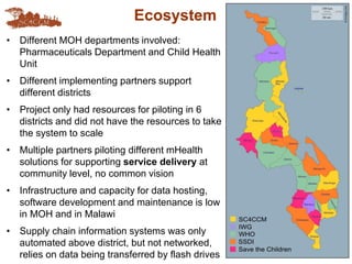 Ecosystem
• Different MOH departments involved:
Pharmaceuticals Department and Child Health
Unit
• Different implementing partners support
different districts
• Project only had resources for piloting in 6
districts and did not have the resources to take
the system to scale
• Multiple partners piloting different mHealth
solutions for supporting service delivery at
community level, no common vision
• Infrastructure and capacity for data hosting,
software development and maintenance is low
in MOH and in Malawi
• Supply chain information systems was only
automated above district, but not networked,
relies on data being transferred by flash drives
 