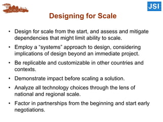 Designing for Scale
• Design for scale from the start, and assess and mitigate
dependencies that might limit ability to scale.
• Employ a “systems” approach to design, considering
implications of design beyond an immediate project.
• Be replicable and customizable in other countries and
contexts.
• Demonstrate impact before scaling a solution.
• Analyze all technology choices through the lens of
national and regional scale.
• Factor in partnerships from the beginning and start early
negotiations.
 