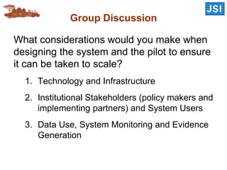 Group Discussion
What considerations would you make when
designing the system and the pilot to ensure
it can be taken to scale?
1. Technology and Infrastructure
2. Institutional Stakeholders (policy makers and
implementing partners) and System Users
3. Data Use, System Monitoring and Evidence
Generation
 