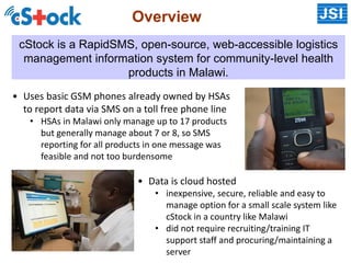Overview
cStock is a RapidSMS, open-source, web-accessible logistics
management information system for community-level health
products in Malawi.
• Uses basic GSM phones already owned by HSAs
to report data via SMS on a toll free phone line
• HSAs in Malawi only manage up to 17 products
but generally manage about 7 or 8, so SMS
reporting for all products in one message was
feasible and not too burdensome
• Data is cloud hosted
• inexpensive, secure, reliable and easy to
manage option for a small scale system like
cStock in a country like Malawi
• did not require recruiting/training IT
support staff and procuring/maintaining a
server
 