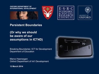 OXFORD DEPARTMENT OF
INTERNATIONAL DEVELOPMENT
Persistent Boundaries
(Or why we should
be aware of our
assumptions in ICT4D)
Breaking Boundaries: ICT for Development
Department of Education
Marco Haenssgen
Oxford Department of Int„l Development
13 March 2014
 