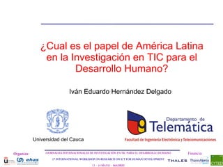¿Cual es el papel de América Latina
                en la Investigación en TIC para el
                       Desarrollo Humano?

                               Iván Eduardo Hernández Delgado




            Universidad del Cauca

Organiza:        I JORNADAS INTERNACIONALES DE INVESTIGACIÓN EN TIC PARA EL DESARROLLO HUMANO   Financia:
                    1st INTERNATIONAL WORKSHOP ON RESEARCH ON ICT FOR HUMAN DEVELOPMENT

                                             13 – 14 MAYO - MADRID
 