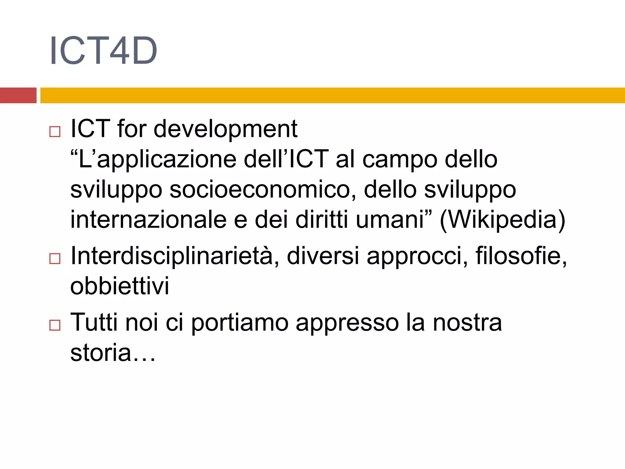ICT4D
 ICT for development
“L’applicazione dell’ICT al campo dello
sviluppo socioeconomico, dello sviluppo
internazionale e dei diritti umani” (Wikipedia)
 Interdisciplinarietà, diversi approcci, filosofie,
obbiettivi
 Tutti noi ci portiamo appresso la nostra
storia…
 