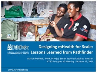 Designing mHealth for Scale:
Lessons Learned from Pathfinder
Marion McNabb, MPH, DrPH(c), Senior Technical Advisor, mHealth
ICT4D Principles #3 Meeting - October 27, 2014
 