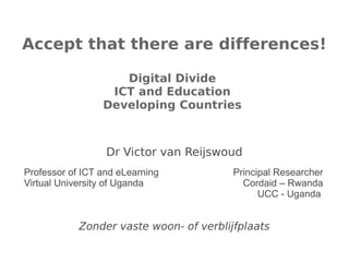 Accept that there are differences!

                    Digital Divide
                  ICT and Education
                 Developing Countries



                  Dr Victor van Reijswoud
Professor of ICT and eLearning           Principal Researcher
Virtual University of Uganda               Cordaid – Rwanda
                                               UCC - Uganda


            Zonder vaste woon- of verblijfplaats
 