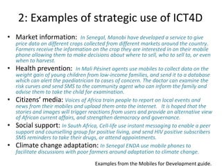 2: Examples of strategic use of ICT4D Market information:  In Senegal, Manobi have developed a service to give price data on different crops collected from different markets around the country. Farmers receive the information on the crop they are interested in on their mobile phone allowing them to make decisions about where to sell, who to sell to, or even when to harvest.  Health prevention:  In Mali Pésinet agents use mobiles to collect data on the weight gain of young children from low-income families, and send it to a database which can alert the paediatrician to cases of concern. The doctor can examine the risk curves and send SMS to the community agent who can inform the family and advise them to take the child for examination.  Citizens’ media:  Voices of Africa train people to report on local events and news from their mobiles and upload them onto the internet.  It is hoped that the stories and images will trigger reactions from users and provide an alternative view of African current affairs, and strengthen democracy and governance.  Social support:  In South Africa, Cell-life use instant messaging to enable a peer support and counselling group for positive living, and send HIV positive subscribers SMS reminders to take their drugs, or attend appointments. Climate change adaptation:  In Senegal ENDA use mobile phones to facilitate discussions with poor farmers around adaptation to climate change.  Examples from the Mobiles for Development guide.  
