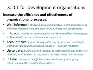 3: ICT for Development organisations Increase the efficiency and effectiveness of organisational processes: Well informed:  Bringing diverse perspectives and knowledge into planning, implementing and monitoring projects and programmes.  In touch:  Facilitate communication and sharing of learning amongst staff, and with partners, donors and supporters.  Accountable:  Support timely gathering of data and reporting to staff and stakeholders, including sponsors.  Facilitate feedback. Up to date:  Build skills and capacity of staff, develop and share new methods, tools and resources, access the latest news and resources.  In time:  Increase the efficiency and timeliness of emergency responses and other logistical operations.  