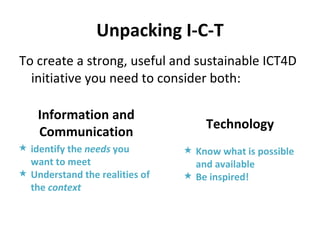Unpacking I-C-T To create a strong, useful and sustainable ICT4D initiative you need to consider both: Information and Communication identify the  needs  you want to meet Understand the realities of the  context   Technology Know what is possible and available Be inspired! 