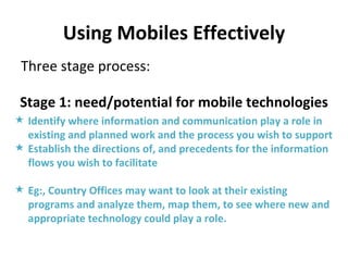 Using Mobiles Effectively Three stage process: Stage 1: need/potential for mobile technologies Identify where information and communication play a role in existing and planned work and the process you wish to support Establish the directions of, and precedents for the information flows you wish to facilitate Eg:, Country Offices may want to look at their existing programs and analyze them, map them, to see where new and appropriate technology could play a role. 