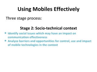 Using Mobiles Effectively Three stage process: Stage 2: Socio-technical context Identify social issues which may have an impact on communication effectiveness Analyze barriers and opportunities for control, use and impact of mobile technologies in the context 