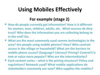 Using Mobiles Effectively For example (stage 2)  How do people currently get information? How is it different for women, men, children, adults, etc.  What sources do they trust? Who does the information you are collecting belong to in the end? Etc. What are the most commonly used comms technologies in the area? Are people using mobile phones? How? Who controls access in the village or household? What are the barriers to mobile phone access? (language? Literacy? Pricing? Control?) Is text or voice more popular? Who are the intermediaries? Each context varies – what is the pricing structure? Policy and regulations? Network used? What mobile applications do stakeholders commonly use now? Who supplies the mobiles? 