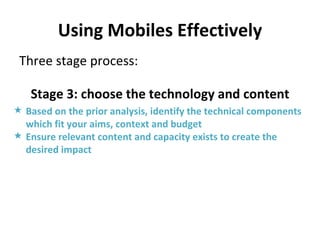 Using Mobiles Effectively Three stage process: Stage 3: choose the technology and content Based on the prior analysis, identify the technical components which fit your aims, context and budget Ensure relevant content and capacity exists to create the desired impact 