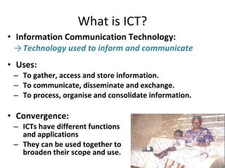 Information Communication Technology: Technology used to inform and communicate Uses: To gather, access and store information. To communicate, disseminate and exchange. To process, organise and consolidate information. Convergence: ICTs have different functions  and applications They can be used together to  broaden their scope and use.  What is ICT? 