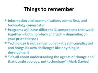 Things to remember Information and communications comes first, and technology comes later Programs will have different IC components that work together – both non-tech and tech – depending on your prior analyses Technology is not a silver bullet – it’s still complicated and brings its own challenges like anything in development “ It’s all about understanding the agents of change and that’s anthropology, not technology” (Mark Davies) 