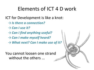 Elements of ICT 4 D work ICT for Development is like a knot: Is there a connection?  Can I use it?  Can I find anything useful? Can I make myself heard? What next? Can I make use of it?  You cannot loosen one strand  without the others ... 