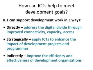 How can ICTs help to meet development goals? ICT can support development work in 3 ways: Directly –  address the digital divide through improved connectivity, capacity, access Strategically –  apply ICTs to enhance the impact of development projects and programmes Indirectly –  improve the efficiency and effectiveness of development organisations 