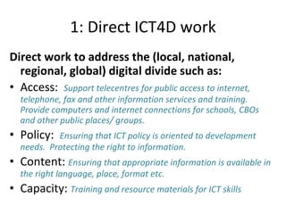 1: Direct ICT4D work Direct work to address the (local, national, regional, global) digital divide such as: Access:  Support telecentres for public access to internet, telephone, fax and other information services and training.  Provide computers and internet connections for schools, CBOs and other public places/ groups.  Policy:  Ensuring that ICT policy is oriented to development needs.  Protecting the right to information.  Content:  Ensuring that appropriate information is available in the right language, place, format etc. Capacity:  Training and resource materials for ICT skills  