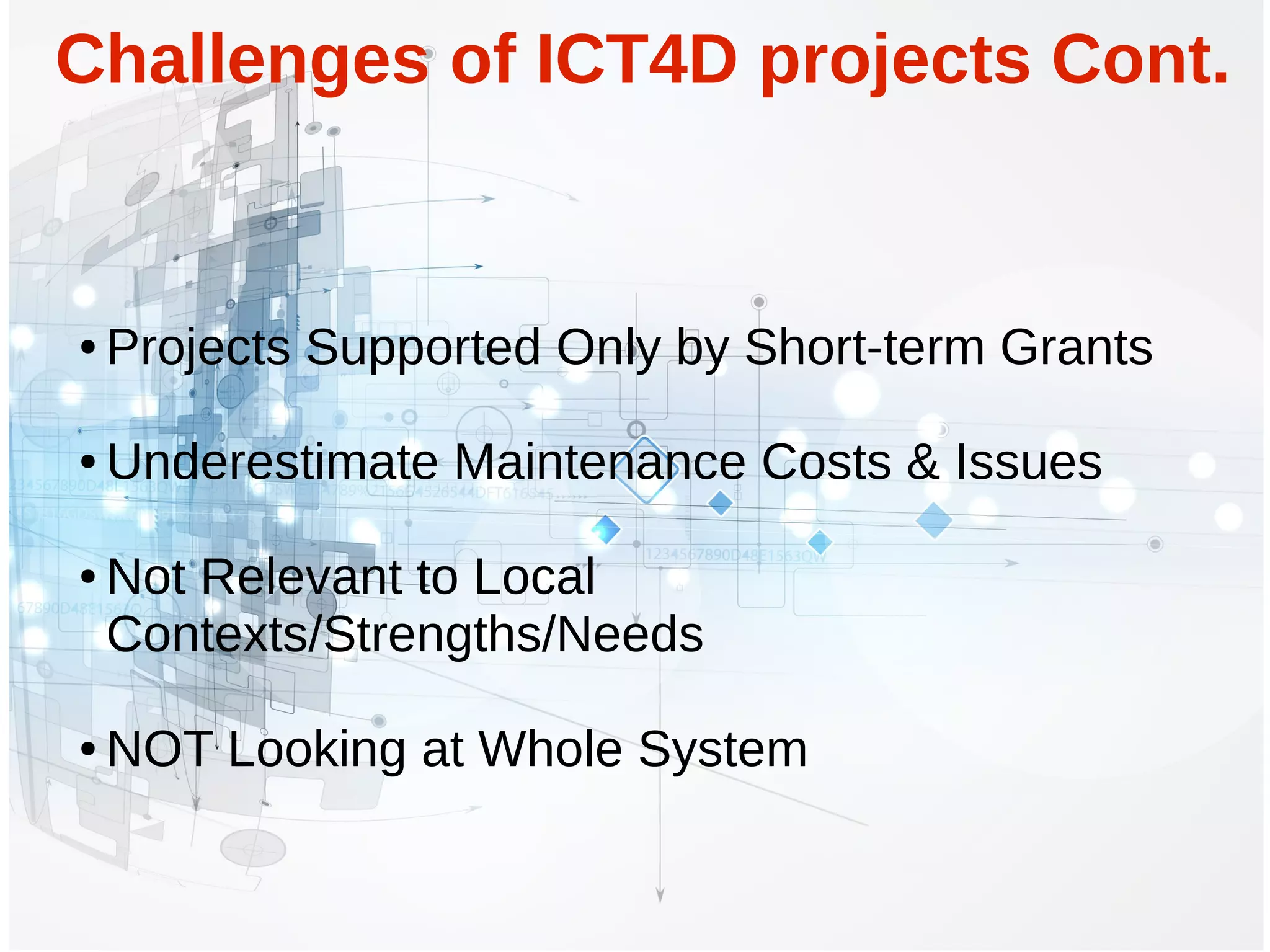 ● Projects Supported Only by Short-term Grants
● Underestimate Maintenance Costs & Issues
● Not Relevant to Local
Contexts/Strengths/Needs
● NOT Looking at Whole System
Challenges of ICT4D projects Cont.
 