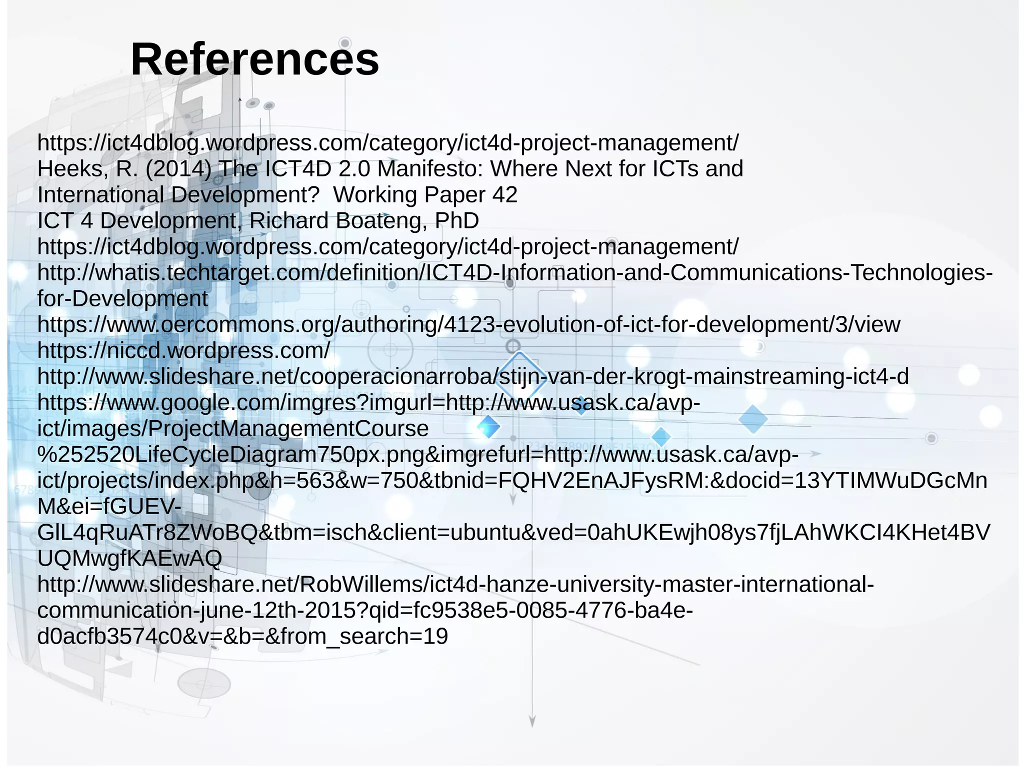 References
https://ict4dblog.wordpress.com/category/ict4d-project-management/
Heeks, R. (2014) The ICT4D 2.0 Manifesto: Where Next for ICTs and
International Development? Working Paper 42
ICT 4 Development, Richard Boateng, PhD
https://ict4dblog.wordpress.com/category/ict4d-project-management/
http://whatis.techtarget.com/definition/ICT4D-Information-and-Communications-Technologies-
for-Development
https://www.oercommons.org/authoring/4123-evolution-of-ict-for-development/3/view
https://niccd.wordpress.com/
http://www.slideshare.net/cooperacionarroba/stijn-van-der-krogt-mainstreaming-ict4-d
https://www.google.com/imgres?imgurl=http://www.usask.ca/avp-
ict/images/ProjectManagementCourse
%252520LifeCycleDiagram750px.png&imgrefurl=http://www.usask.ca/avp-
ict/projects/index.php&h=563&w=750&tbnid=FQHV2EnAJFysRM:&docid=13YTIMWuDGcMn
M&ei=fGUEV-
GlL4qRuATr8ZWoBQ&tbm=isch&client=ubuntu&ved=0ahUKEwjh08ys7fjLAhWKCI4KHet4BV
UQMwgfKAEwAQ
http://www.slideshare.net/RobWillems/ict4d-hanze-university-master-international-
communication-june-12th-2015?qid=fc9538e5-0085-4776-ba4e-
d0acfb3574c0&v=&b=&from_search=19
 