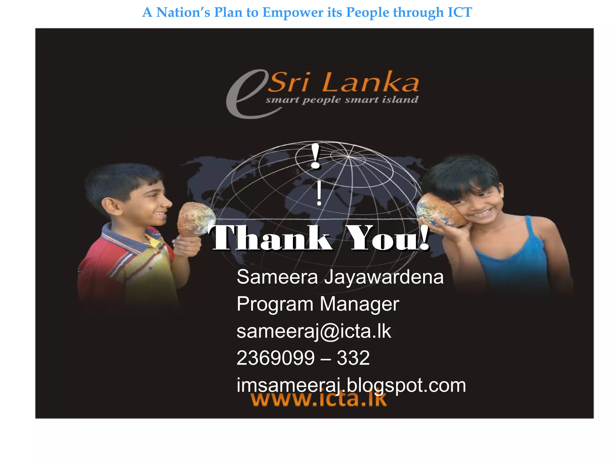 A Nation’s Plan to Empower its People through ICT
!!
!
Thank YouThank You!!
Sameera Jayawardena
Program Manager
sameeraj@icta.lk
2369099 – 332
imsameeraj.blogspot.com
 