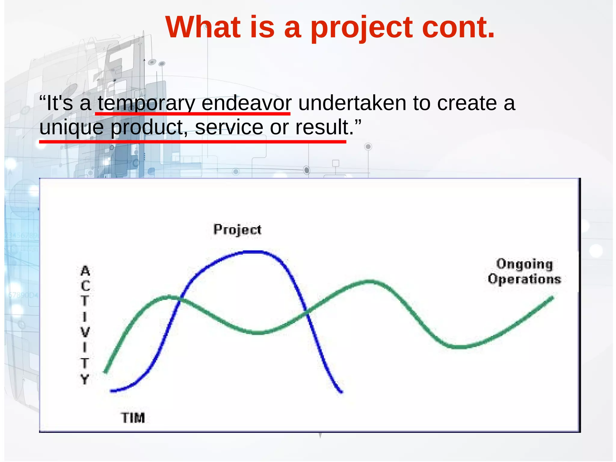 What is a project cont.
“It's a temporary endeavor undertaken to create a
unique product, service or result.”
 