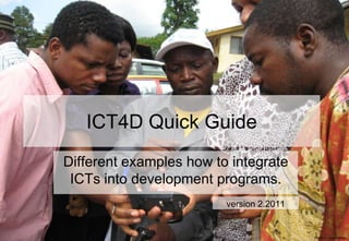 ICT4D Quick Guide
Different examples how to integrate
 ICTs into development programs.
                         version 2.2011


                                          Photo © Linda Raftree
 