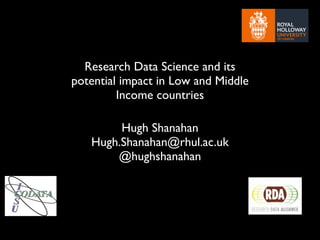 Research Data Science and its
potential impact in Low and Middle
Income countries
Hugh Shanahan
Hugh.Shanahan@rhul.ac.uk
@hughshanahan
 
