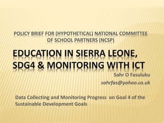 POLICY BRIEF FOR (HYPOTHETICAL) NATIONAL COMMITTEE
OF SCHOOL PARTNERS (NCSP)
Data Collecting and Monitoring Progress on Goal 4 of the
Sustainable Development Goals
EDUCATION IN SIERRA LEONE,
SDG4 & MONITORING WITH ICT
Sahr O Fasuluku
sahrfas@yahoo.co.uk
 