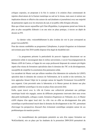 critiques exposées, en proposant à la fois le soutien à la création d'une communauté de
reportes observateurs de la fracture numérique au sud sur le réseau, mais aussi et surtout une
implication directe et effective des acteurs du sud (étudiants et journalistes) avec une majorité
de partenariats signés avec les structures du sud, et un public cible d'origine africaine.
Bien que n'étant encore aujourd'hui qu'à l'état d'hypothèse, le programme prend une forme de
plus en plus susceptible d'aboutir à un une mise en place pratique, à travers un dépôt de
dossier au FFI.


       Le dernier volet, vraisemblablement le plus à-même de voir le jour correspond au
projet UniversDéTIC.
Pour des raisons semblables au programme Cyberplumes, le projet d'organiser un évènement
universitaire pour l'été 2010 semble disposer d'un degré de faisabilité réel :


       - Le programme présente la particularité de pouvoir s'appuyer directement sur un
partenariat solide et encourageant dans le milieu universitaire, à savoir l'accompagnement du
Master eASN de Castres, et l'appui de son corps professoral disposant de contacts privilégiés
auprès d'un réseau de formations spécialisées dans le domaine des TIC et du développement,
susceptible de simplifier la constitution d'un partenariat solide.
Les encadrant du Master sont par ailleurs membres d'un laboratoire de recherche (le LISST)
spécialisé dans le domaine des sciences de l'information, de la société et des territoires, les
trois approches faisant l'objet de la synergie autour de laquelle l'évènement UniversDéTIC
sera organisé. Cette proximité entre le laboratoire et le Master permet de donner une plus
grande crédibilité scientifique à la mise en place d'une université d'été.
Enfin, ayant trouvé avec la ville de Castres une collectivité présentant une politique
numérique locale très engagée, autour de différents programmes innovants dont nous avons
déjà parlé (technopôle, colloque e-santé, formation d'ingénieurs en Télésanté, etc.), le Master
eASN dispose d'un appui local réel. La ville vise en effet au développement d'un pôle
scientifique et professionnel inscrit dans le domaine du développement et des TIC, permettant
d'envisager les perspectives d'accueil d'un évènement scientifique européen autour de ces
problématiques de manière positive.


       - Le rassemblement des participants potentiels au sein d'un espace formation sur
Web2solidarité, mis en place par les étudiants de la promotion 2009-2010 permettrait de



                                                                                             100
 